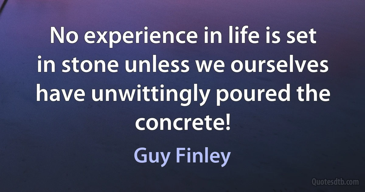 No experience in life is set in stone unless we ourselves have unwittingly poured the concrete! (Guy Finley)