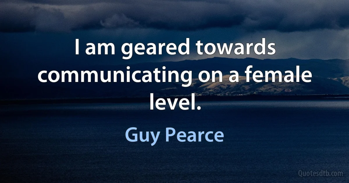 I am geared towards communicating on a female level. (Guy Pearce)