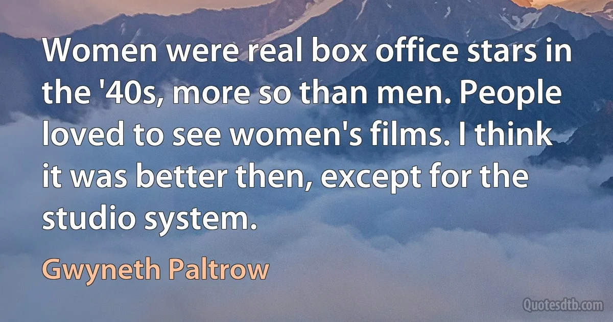 Women were real box office stars in the '40s, more so than men. People loved to see women's films. I think it was better then, except for the studio system. (Gwyneth Paltrow)