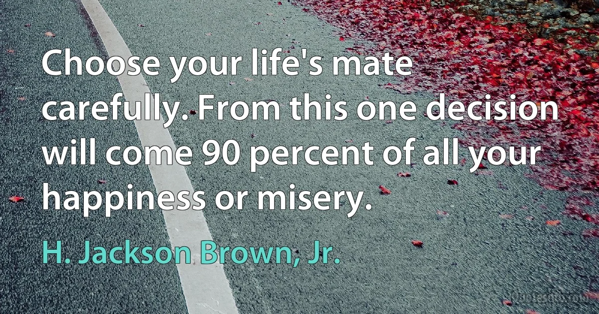 Choose your life's mate carefully. From this one decision will come 90 percent of all your happiness or misery. (H. Jackson Brown, Jr.)