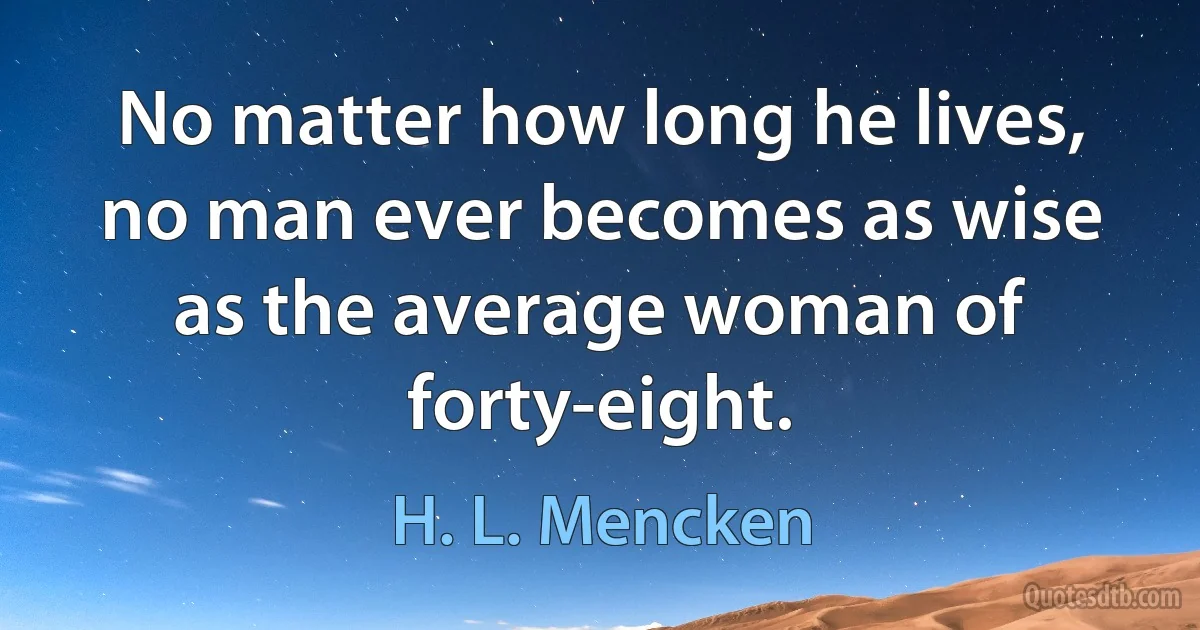 No matter how long he lives, no man ever becomes as wise as the average woman of forty-eight. (H. L. Mencken)