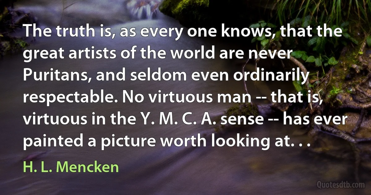 The truth is, as every one knows, that the great artists of the world are never Puritans, and seldom even ordinarily respectable. No virtuous man -- that is, virtuous in the Y. M. C. A. sense -- has ever painted a picture worth looking at. . . (H. L. Mencken)