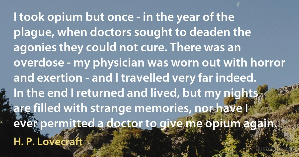 I took opium but once - in the year of the plague, when doctors sought to deaden the agonies they could not cure. There was an overdose - my physician was worn out with horror and exertion - and I travelled very far indeed. In the end I returned and lived, but my nights are filled with strange memories, nor have I ever permitted a doctor to give me opium again. (H. P. Lovecraft)