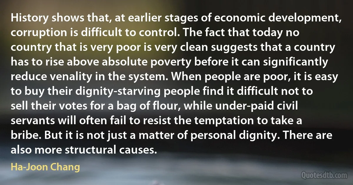 History shows that, at earlier stages of economic development, corruption is difficult to control. The fact that today no country that is very poor is very clean suggests that a country has to rise above absolute poverty before it can significantly reduce venality in the system. When people are poor, it is easy to buy their dignity-starving people find it difficult not to sell their votes for a bag of flour, while under-paid civil servants will often fail to resist the temptation to take a bribe. But it is not just a matter of personal dignity. There are also more structural causes. (Ha-Joon Chang)