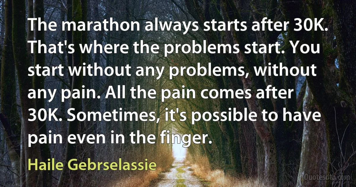 The marathon always starts after 30K. That's where the problems start. You start without any problems, without any pain. All the pain comes after 30K. Sometimes, it's possible to have pain even in the finger. (Haile Gebrselassie)