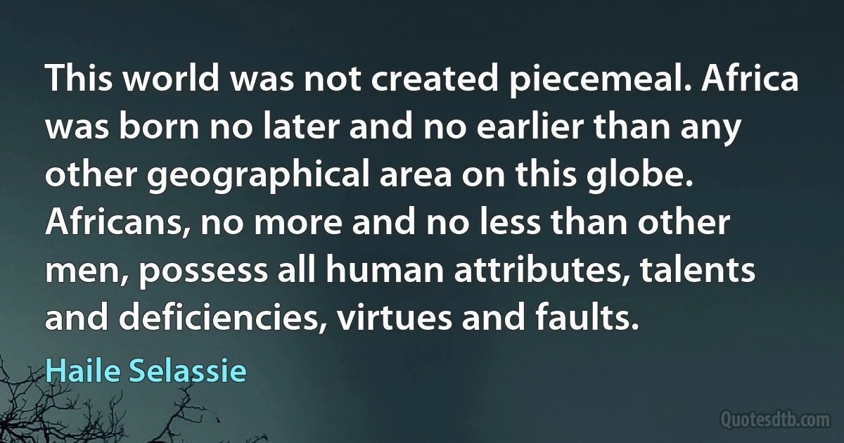 This world was not created piecemeal. Africa was born no later and no earlier than any other geographical area on this globe. Africans, no more and no less than other men, possess all human attributes, talents and deficiencies, virtues and faults. (Haile Selassie)