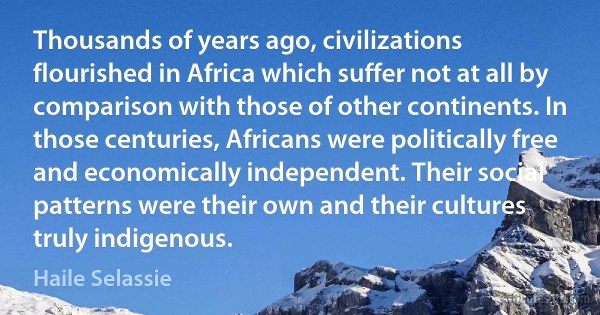 Thousands of years ago, civilizations flourished in Africa which suffer not at all by comparison with those of other continents. In those centuries, Africans were politically free and economically independent. Their social patterns were their own and their cultures truly indigenous. (Haile Selassie)