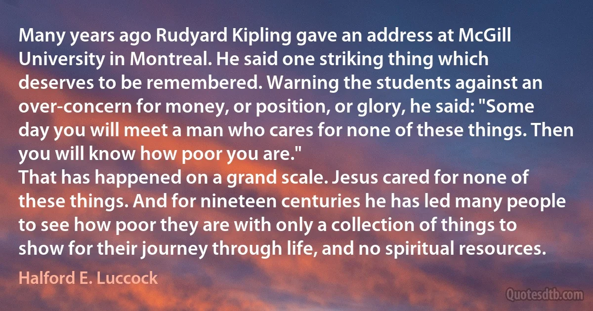 Many years ago Rudyard Kipling gave an address at McGill University in Montreal. He said one striking thing which deserves to be remembered. Warning the students against an over-concern for money, or position, or glory, he said: "Some day you will meet a man who cares for none of these things. Then you will know how poor you are."
That has happened on a grand scale. Jesus cared for none of these things. And for nineteen centuries he has led many people to see how poor they are with only a collection of things to show for their journey through life, and no spiritual resources. (Halford E. Luccock)