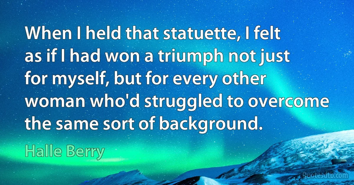 When I held that statuette, I felt as if I had won a triumph not just for myself, but for every other woman who'd struggled to overcome the same sort of background. (Halle Berry)