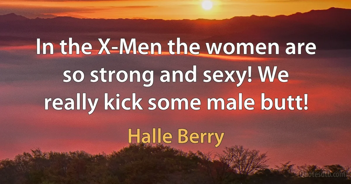 In the X-Men the women are so strong and sexy! We really kick some male butt! (Halle Berry)