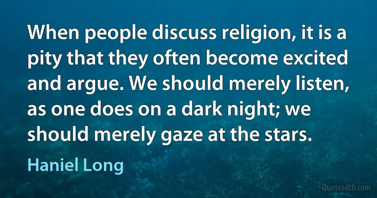 When people discuss religion, it is a pity that they often become excited and argue. We should merely listen, as one does on a dark night; we should merely gaze at the stars. (Haniel Long)