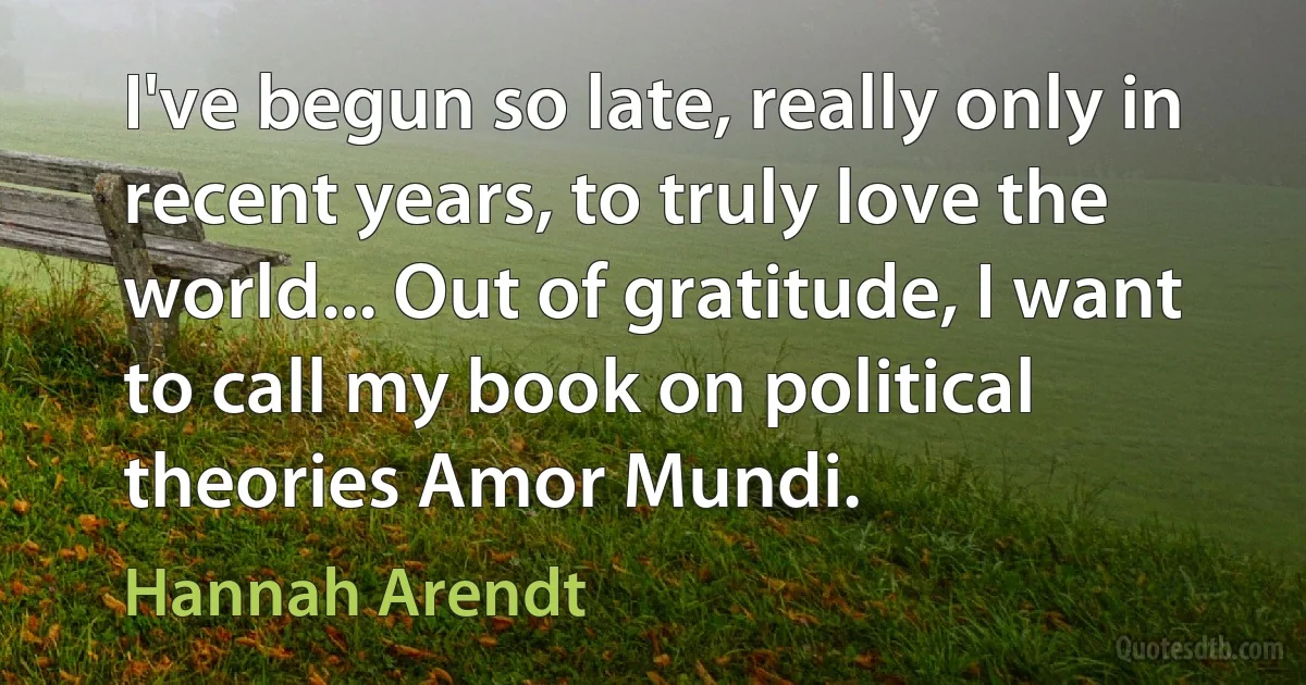 I've begun so late, really only in recent years, to truly love the world... Out of gratitude, I want to call my book on political theories Amor Mundi. (Hannah Arendt)