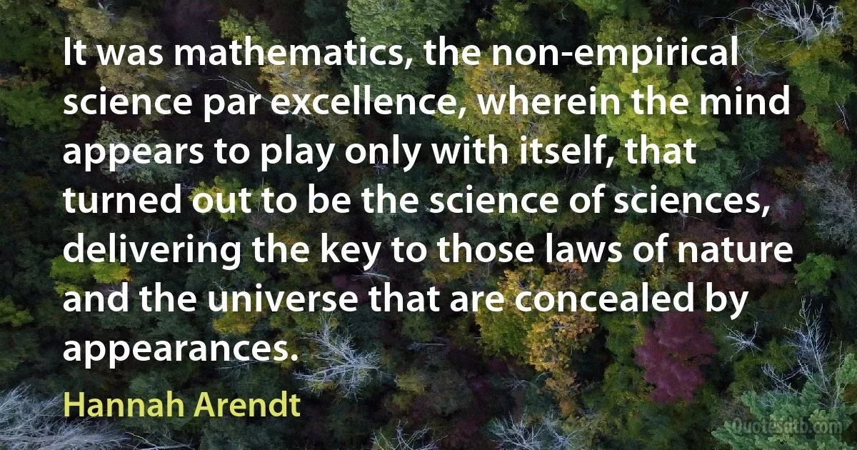 It was mathematics, the non-empirical science par excellence, wherein the mind appears to play only with itself, that turned out to be the science of sciences, delivering the key to those laws of nature and the universe that are concealed by appearances. (Hannah Arendt)