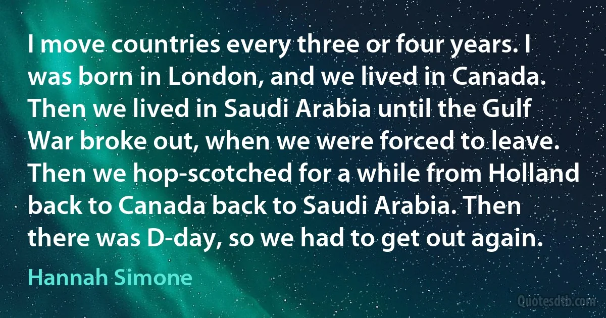 I move countries every three or four years. I was born in London, and we lived in Canada. Then we lived in Saudi Arabia until the Gulf War broke out, when we were forced to leave. Then we hop-scotched for a while from Holland back to Canada back to Saudi Arabia. Then there was D-day, so we had to get out again. (Hannah Simone)