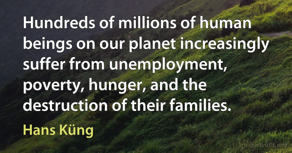 Hundreds of millions of human beings on our planet increasingly suffer from unemployment, poverty, hunger, and the destruction of their families. (Hans Küng)