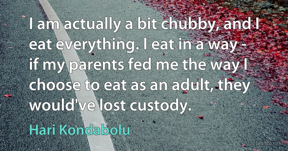 I am actually a bit chubby, and I eat everything. I eat in a way - if my parents fed me the way I choose to eat as an adult, they would've lost custody. (Hari Kondabolu)