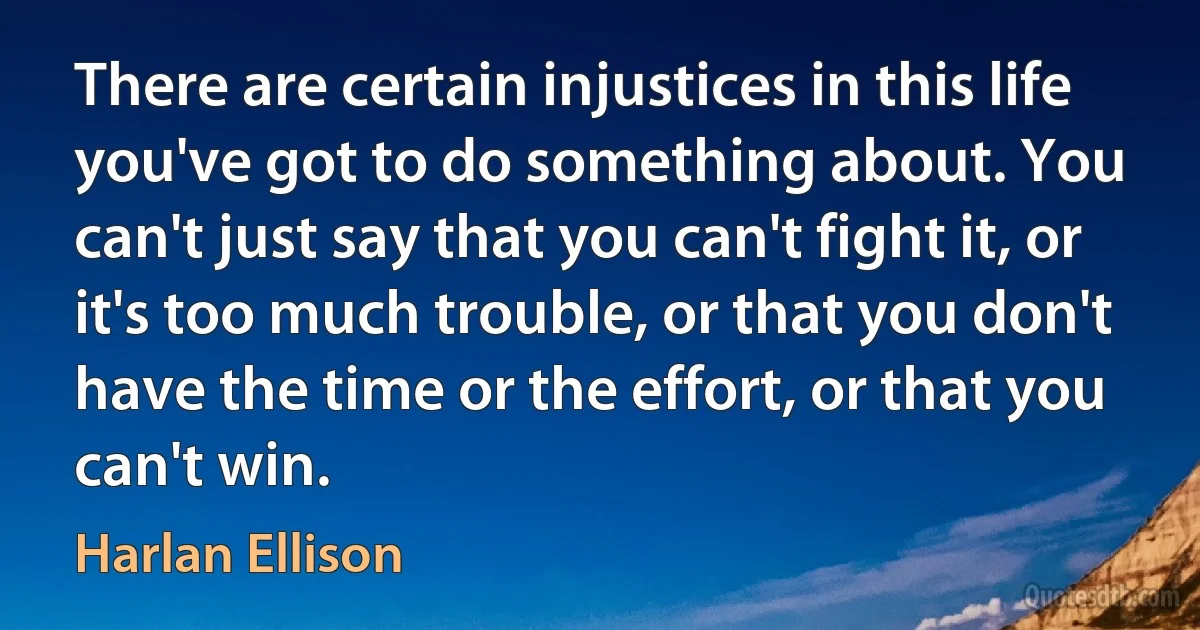 There are certain injustices in this life you've got to do something about. You can't just say that you can't fight it, or it's too much trouble, or that you don't have the time or the effort, or that you can't win. (Harlan Ellison)