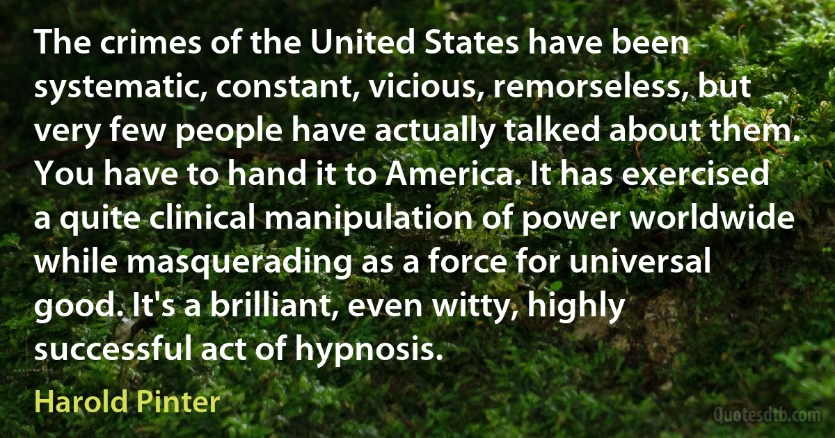 The crimes of the United States have been systematic, constant, vicious, remorseless, but very few people have actually talked about them. You have to hand it to America. It has exercised a quite clinical manipulation of power worldwide while masquerading as a force for universal good. It's a brilliant, even witty, highly successful act of hypnosis. (Harold Pinter)