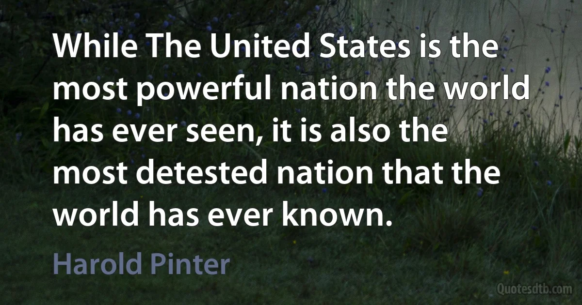 While The United States is the most powerful nation the world has ever seen, it is also the most detested nation that the world has ever known. (Harold Pinter)