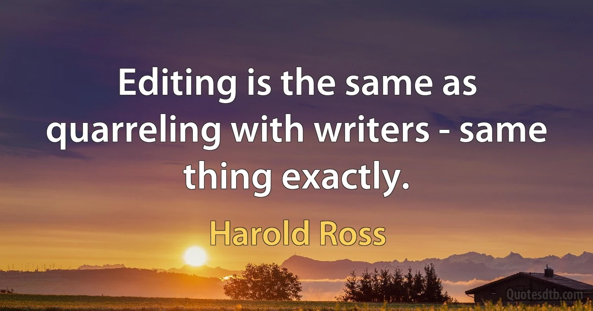 Editing is the same as quarreling with writers - same thing exactly. (Harold Ross)