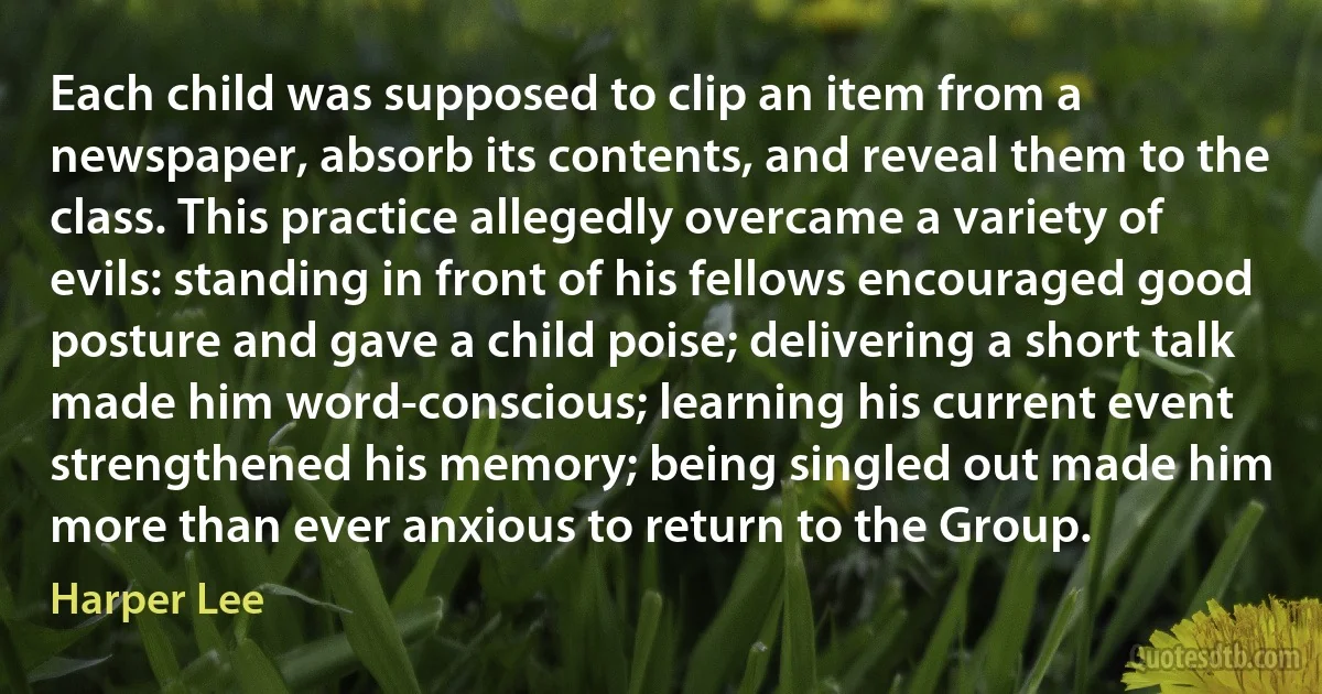 Each child was supposed to clip an item from a newspaper, absorb its contents, and reveal them to the class. This practice allegedly overcame a variety of evils: standing in front of his fellows encouraged good posture and gave a child poise; delivering a short talk made him word-conscious; learning his current event strengthened his memory; being singled out made him more than ever anxious to return to the Group. (Harper Lee)