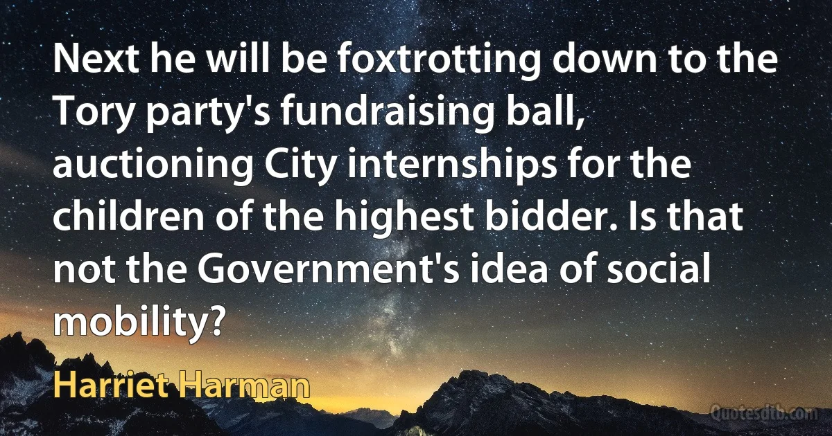 Next he will be foxtrotting down to the Tory party's fundraising ball, auctioning City internships for the children of the highest bidder. Is that not the Government's idea of social mobility? (Harriet Harman)