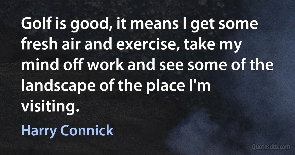 Golf is good, it means I get some fresh air and exercise, take my mind off work and see some of the landscape of the place I'm visiting. (Harry Connick)