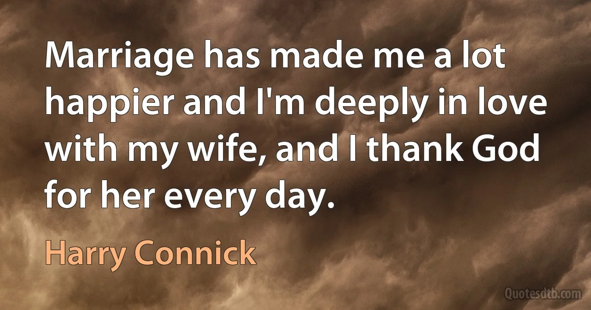 Marriage has made me a lot happier and I'm deeply in love with my wife, and I thank God for her every day. (Harry Connick)