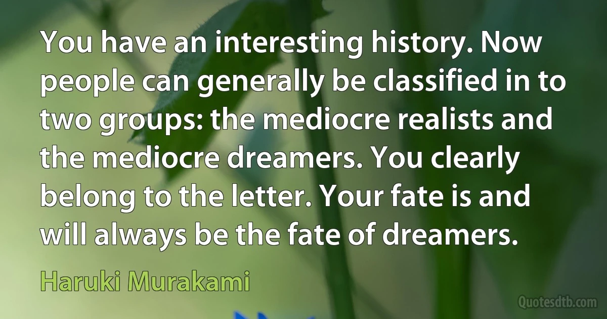 You have an interesting history. Now people can generally be classified in to two groups: the mediocre realists and the mediocre dreamers. You clearly belong to the letter. Your fate is and will always be the fate of dreamers. (Haruki Murakami)