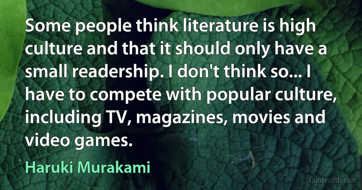 Some people think literature is high culture and that it should only have a small readership. I don't think so... I have to compete with popular culture, including TV, magazines, movies and video games. (Haruki Murakami)