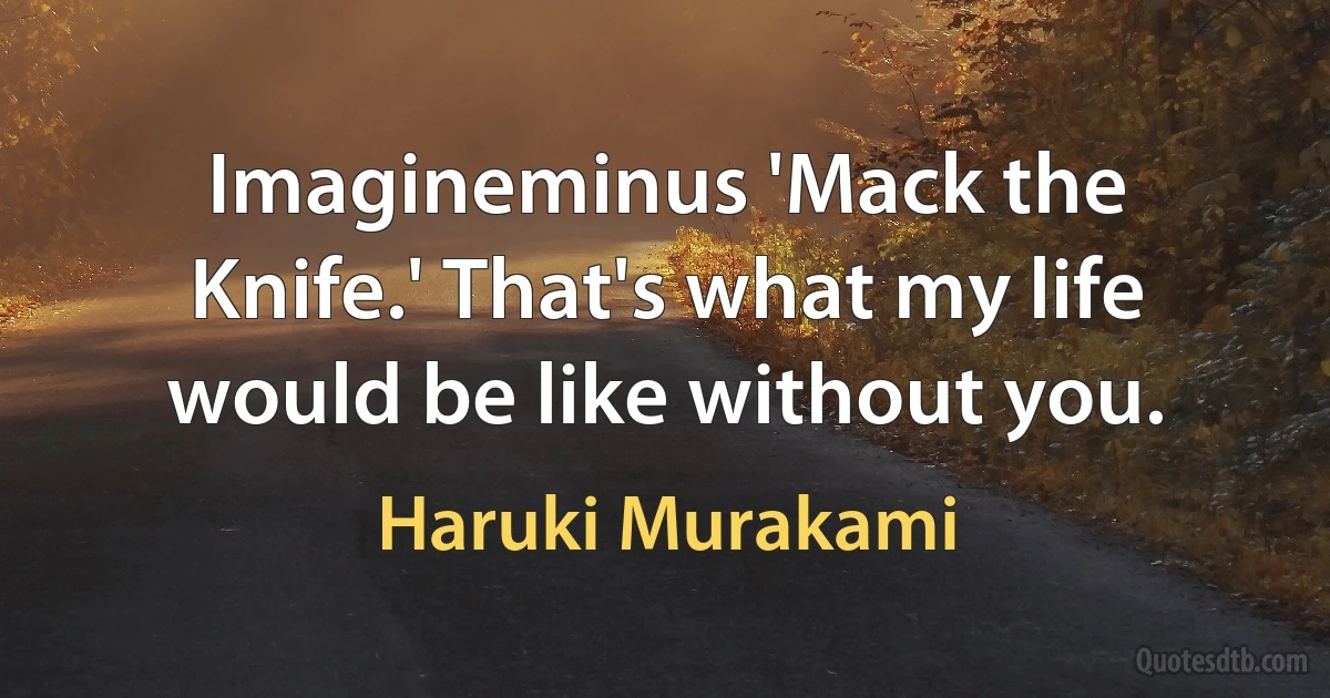 Imagineminus 'Mack the Knife.' That's what my life would be like without you. (Haruki Murakami)