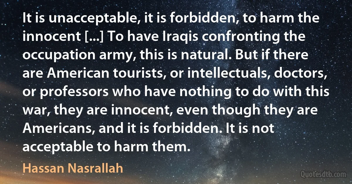 It is unacceptable, it is forbidden, to harm the innocent [...] To have Iraqis confronting the occupation army, this is natural. But if there are American tourists, or intellectuals, doctors, or professors who have nothing to do with this war, they are innocent, even though they are Americans, and it is forbidden. It is not acceptable to harm them. (Hassan Nasrallah)