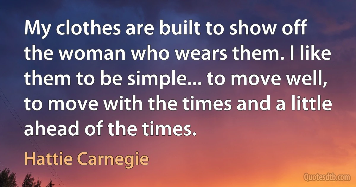 My clothes are built to show off the woman who wears them. I like them to be simple... to move well, to move with the times and a little ahead of the times. (Hattie Carnegie)