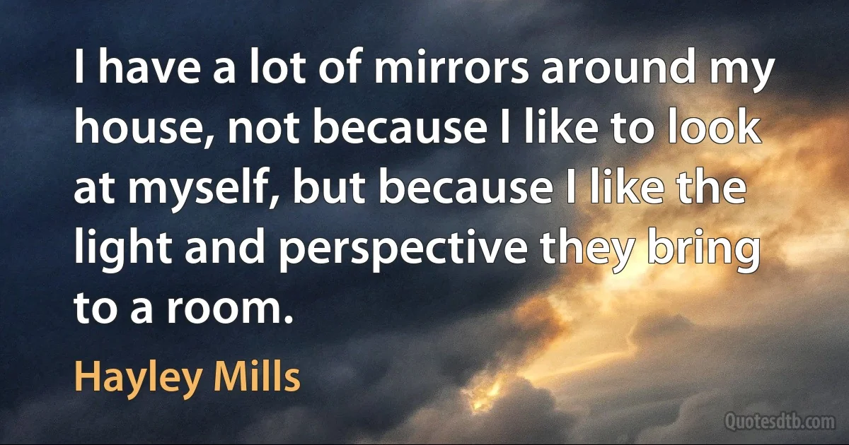 I have a lot of mirrors around my house, not because I like to look at myself, but because I like the light and perspective they bring to a room. (Hayley Mills)