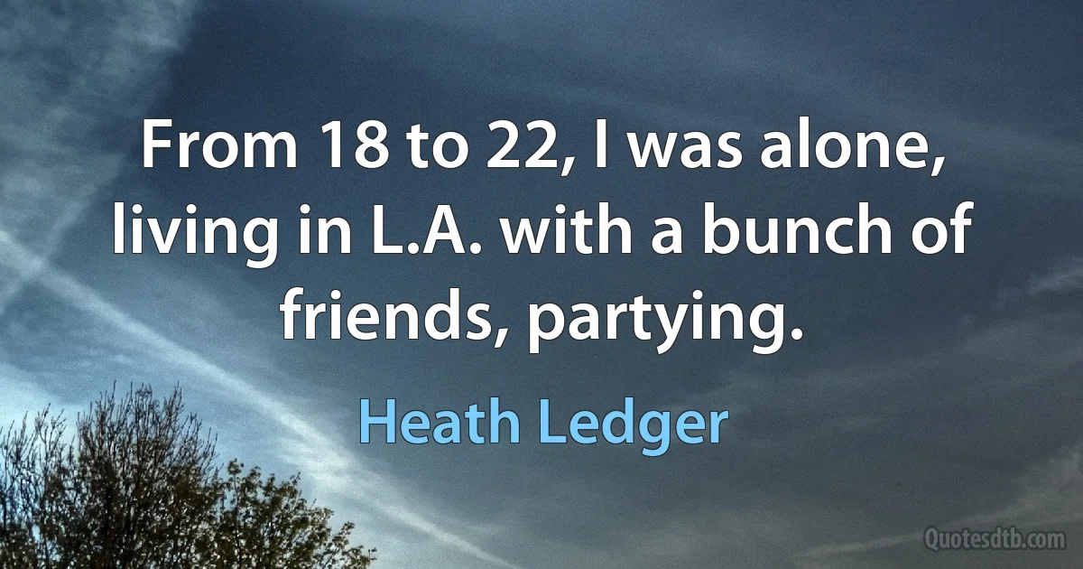 From 18 to 22, I was alone, living in L.A. with a bunch of friends, partying. (Heath Ledger)