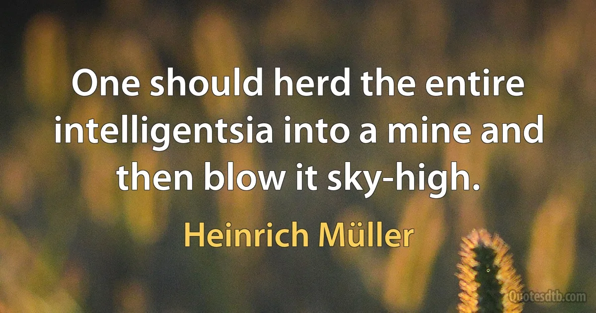 One should herd the entire intelligentsia into a mine and then blow it sky-high. (Heinrich Müller)