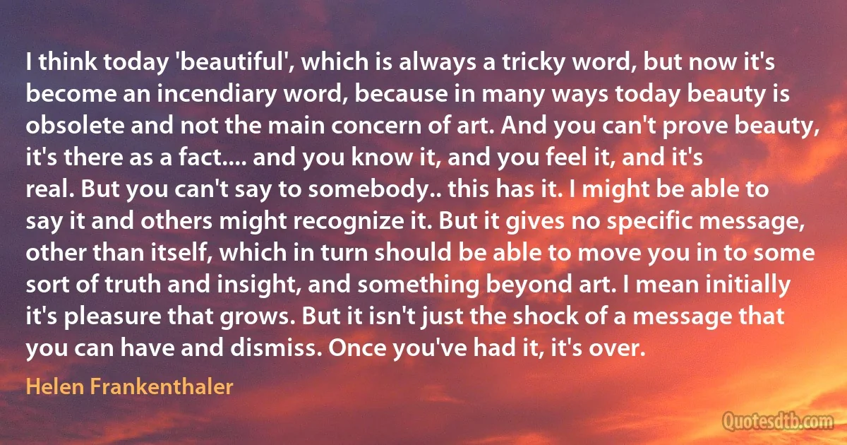 I think today 'beautiful', which is always a tricky word, but now it's become an incendiary word, because in many ways today beauty is obsolete and not the main concern of art. And you can't prove beauty, it's there as a fact.... and you know it, and you feel it, and it's real. But you can't say to somebody.. this has it. I might be able to say it and others might recognize it. But it gives no specific message, other than itself, which in turn should be able to move you in to some sort of truth and insight, and something beyond art. I mean initially it's pleasure that grows. But it isn't just the shock of a message that you can have and dismiss. Once you've had it, it's over. (Helen Frankenthaler)