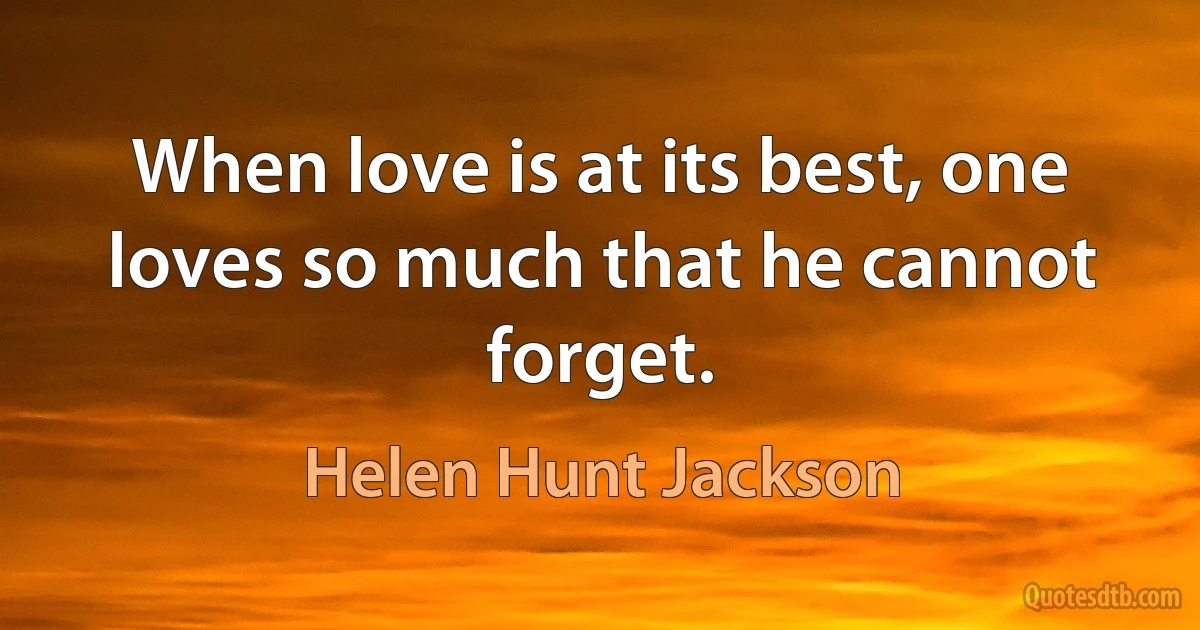 When love is at its best, one loves so much that he cannot forget. (Helen Hunt Jackson)