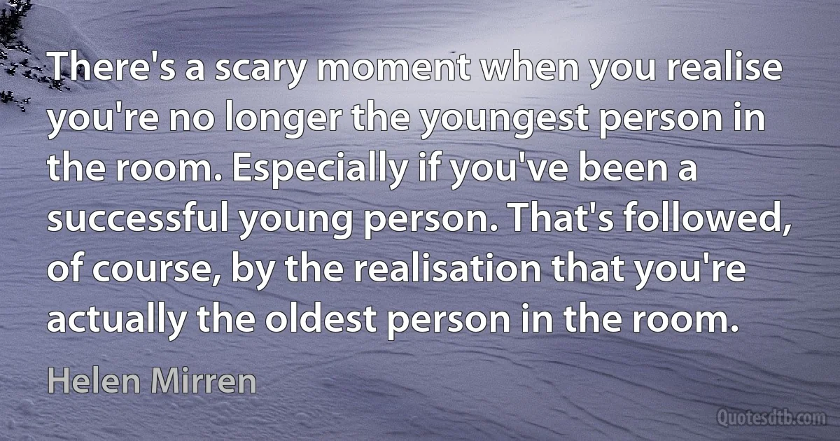 There's a scary moment when you realise you're no longer the youngest person in the room. Especially if you've been a successful young person. That's followed, of course, by the realisation that you're actually the oldest person in the room. (Helen Mirren)