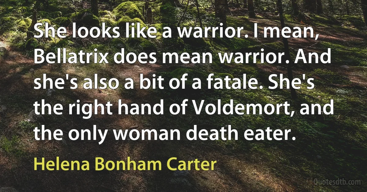 She looks like a warrior. I mean, Bellatrix does mean warrior. And she's also a bit of a fatale. She's the right hand of Voldemort, and the only woman death eater. (Helena Bonham Carter)