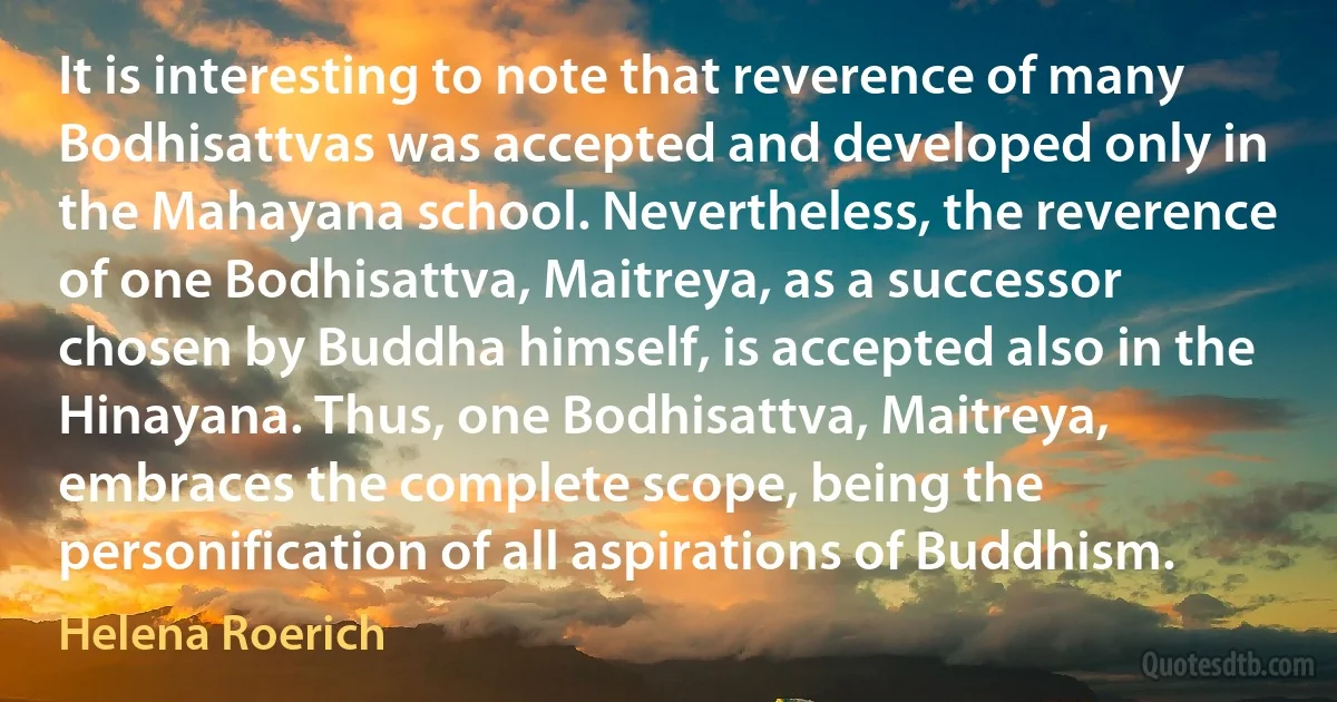 It is interesting to note that reverence of many Bodhisattvas was accepted and developed only in the Mahayana school. Nevertheless, the reverence of one Bodhisattva, Maitreya, as a successor chosen by Buddha himself, is accepted also in the Hinayana. Thus, one Bodhisattva, Maitreya, embraces the complete scope, being the personification of all aspirations of Buddhism. (Helena Roerich)