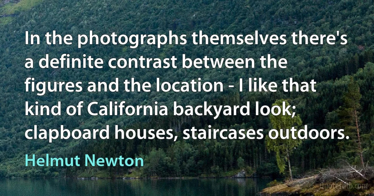 In the photographs themselves there's a definite contrast between the figures and the location - I like that kind of California backyard look; clapboard houses, staircases outdoors. (Helmut Newton)