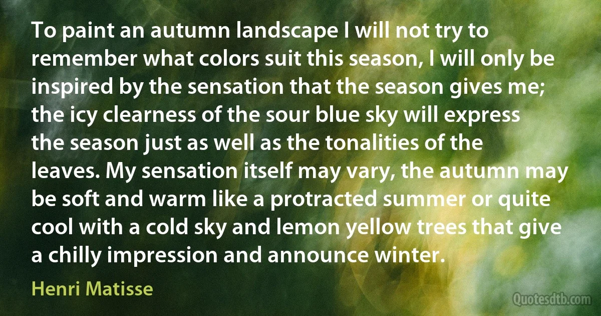 To paint an autumn landscape I will not try to remember what colors suit this season, I will only be inspired by the sensation that the season gives me; the icy clearness of the sour blue sky will express the season just as well as the tonalities of the leaves. My sensation itself may vary, the autumn may be soft and warm like a protracted summer or quite cool with a cold sky and lemon yellow trees that give a chilly impression and announce winter. (Henri Matisse)