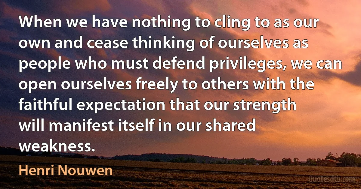 When we have nothing to cling to as our own and cease thinking of ourselves as people who must defend privileges, we can open ourselves freely to others with the faithful expectation that our strength will manifest itself in our shared weakness. (Henri Nouwen)