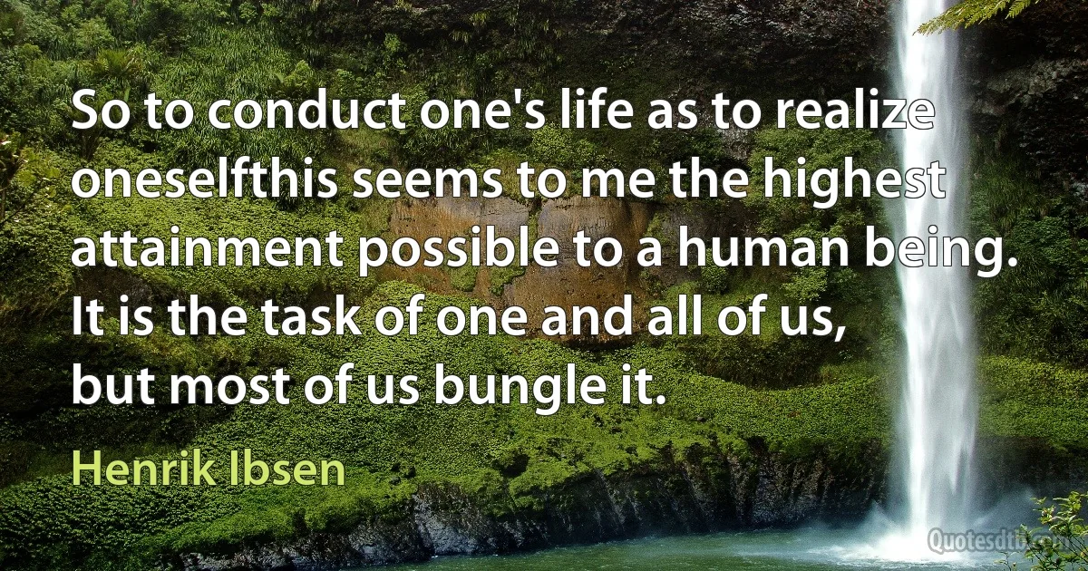 So to conduct one's life as to realize oneselfthis seems to me the highest attainment possible to a human being. It is the task of one and all of us, but most of us bungle it. (Henrik Ibsen)