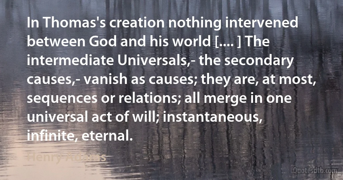 In Thomas's creation nothing intervened between God and his world [.... ] The intermediate Universals,- the secondary causes,- vanish as causes; they are, at most, sequences or relations; all merge in one universal act of will; instantaneous, infinite, eternal. (Henry Adams)