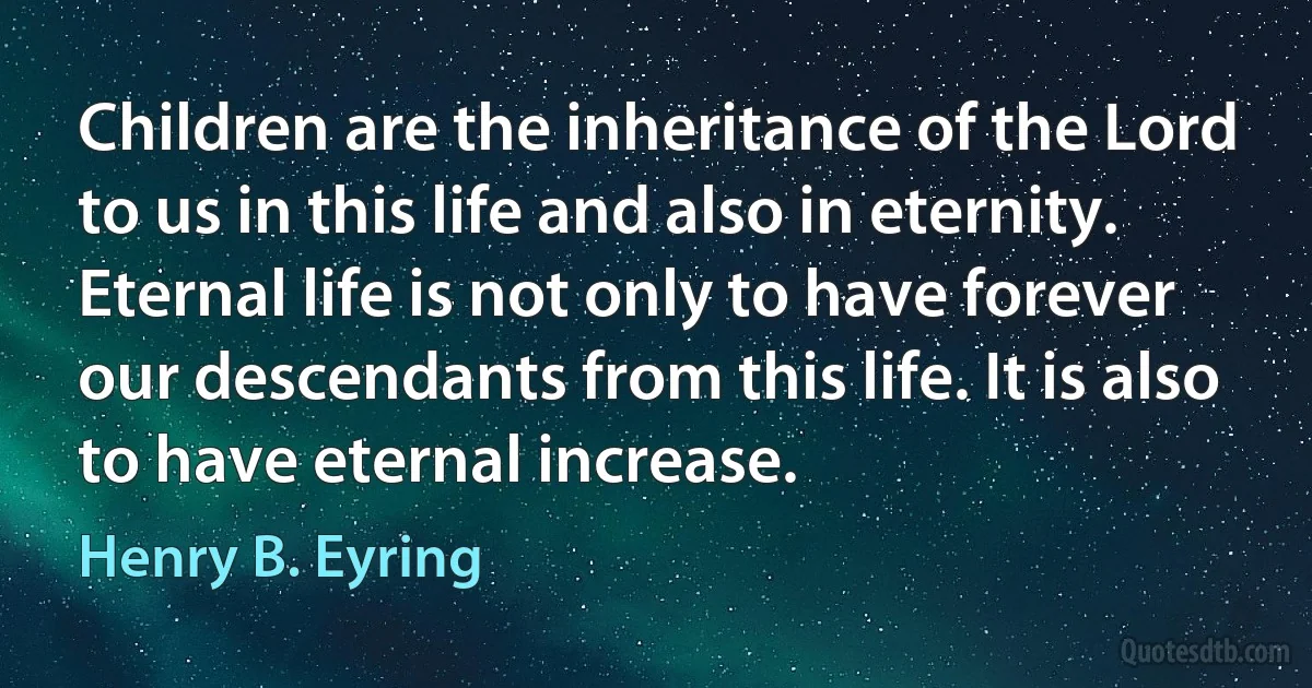 Children are the inheritance of the Lord to us in this life and also in eternity. Eternal life is not only to have forever our descendants from this life. It is also to have eternal increase. (Henry B. Eyring)