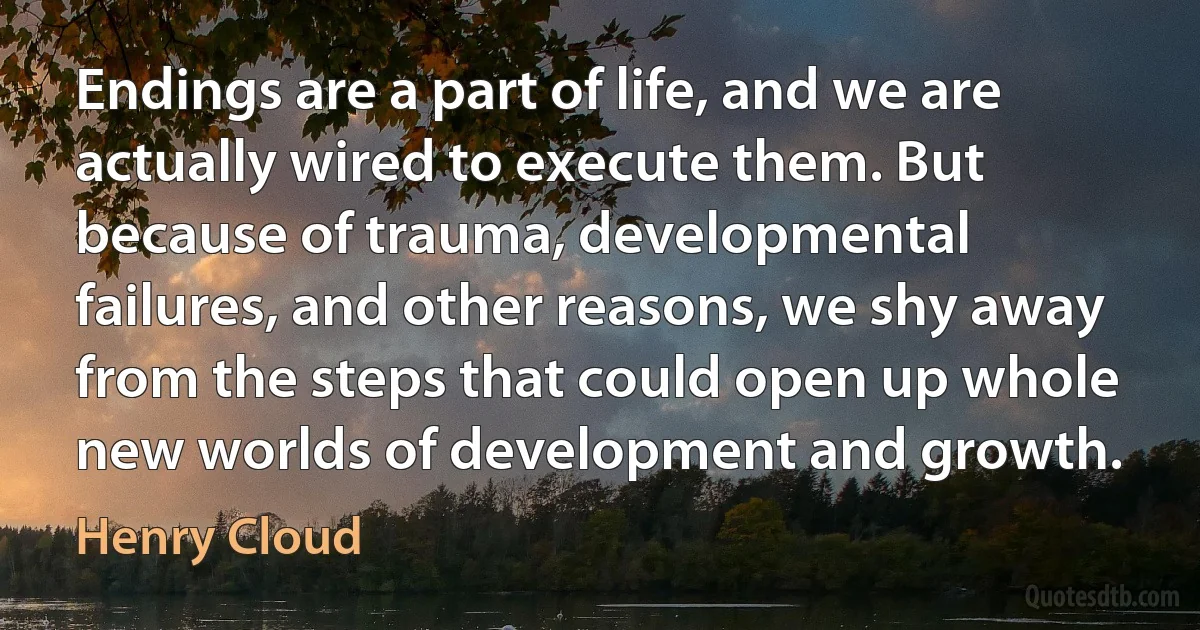 Endings are a part of life, and we are actually wired to execute them. But because of trauma, developmental failures, and other reasons, we shy away from the steps that could open up whole new worlds of development and growth. (Henry Cloud)