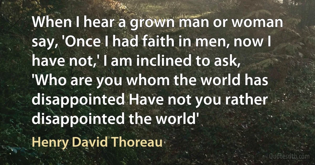 When I hear a grown man or woman say, 'Once I had faith in men, now I have not,' I am inclined to ask, 'Who are you whom the world has disappointed Have not you rather disappointed the world' (Henry David Thoreau)