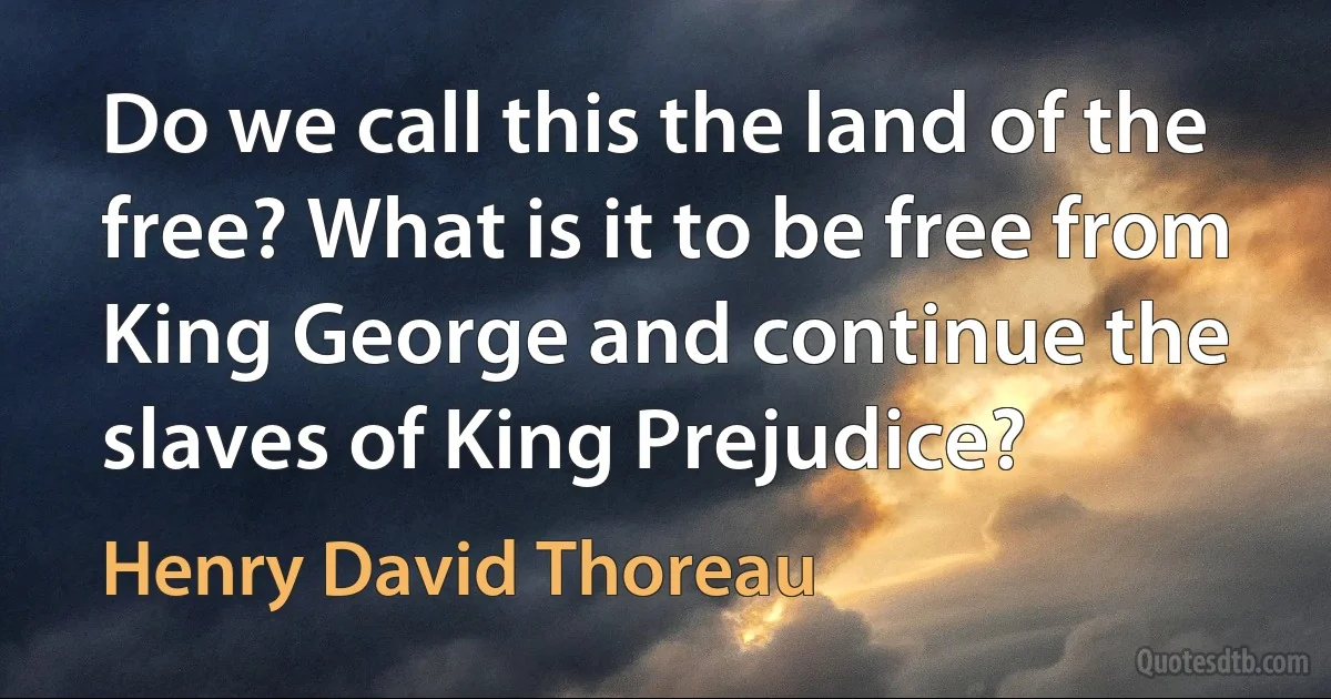 Do we call this the land of the free? What is it to be free from King George and continue the slaves of King Prejudice? (Henry David Thoreau)